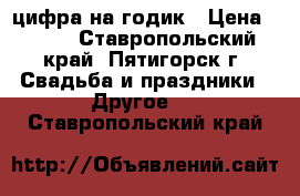 цифра на годик › Цена ­ 500 - Ставропольский край, Пятигорск г. Свадьба и праздники » Другое   . Ставропольский край